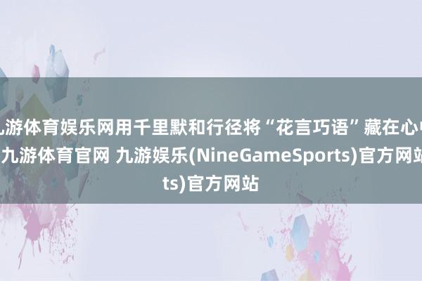 九游体育娱乐网用千里默和行径将“花言巧语”藏在心中-九游体育官网 九游娱乐(NineGameSports)官方网站