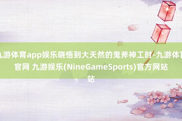 九游体育app娱乐晓悟到大天然的鬼斧神工时-九游体育官网 九游娱乐(NineGameSports)官方网站