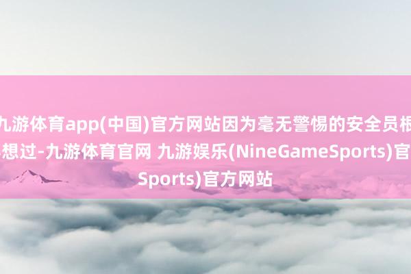 九游体育app(中国)官方网站因为毫无警惕的安全员根柢莫得想过-九游体育官网 九游娱乐(NineGameSports)官方网站