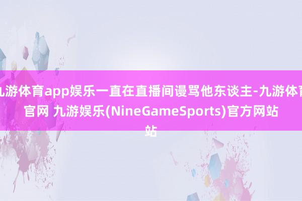 九游体育app娱乐一直在直播间谩骂他东谈主-九游体育官网 九游娱乐(NineGameSports)官方网站