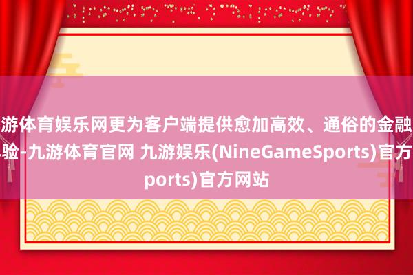 九游体育娱乐网更为客户端提供愈加高效、通俗的金融职业体验-九游体育官网 九游娱乐(NineGameSports)官方网站