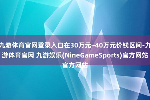 九游体育官网登录入口在30万元~40万元价钱区间-九游体育官网 九游娱乐(NineGameSports)官方网站