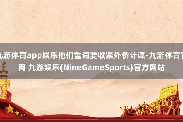 九游体育app娱乐他们誓词要收紧外侨计谋-九游体育官网 九游娱乐(NineGameSports)官方网站