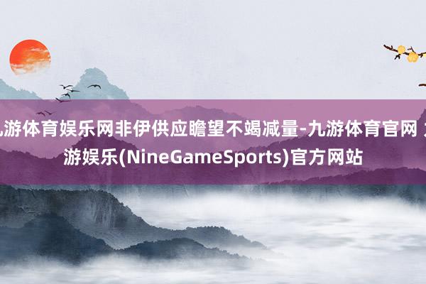 九游体育娱乐网非伊供应瞻望不竭减量-九游体育官网 九游娱乐(NineGameSports)官方网站