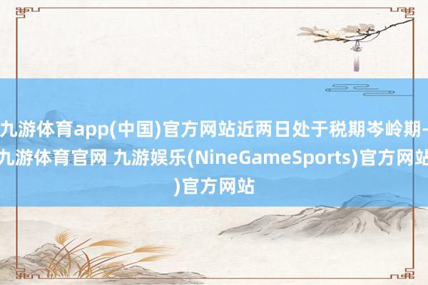 九游体育app(中国)官方网站近两日处于税期岑岭期-九游体育官网 九游娱乐(NineGameSports)官方网站