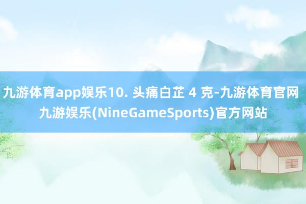 九游体育app娱乐10. 头痛白芷 4 克-九游体育官网 九游娱乐(NineGameSports)官方网站