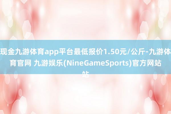 现金九游体育app平台最低报价1.50元/公斤-九游体育官网 九游娱乐(NineGameSports)官方网站