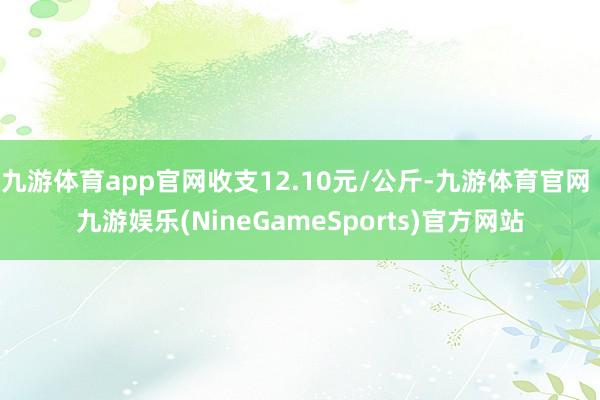 九游体育app官网收支12.10元/公斤-九游体育官网 九游娱乐(NineGameSports)官方网站