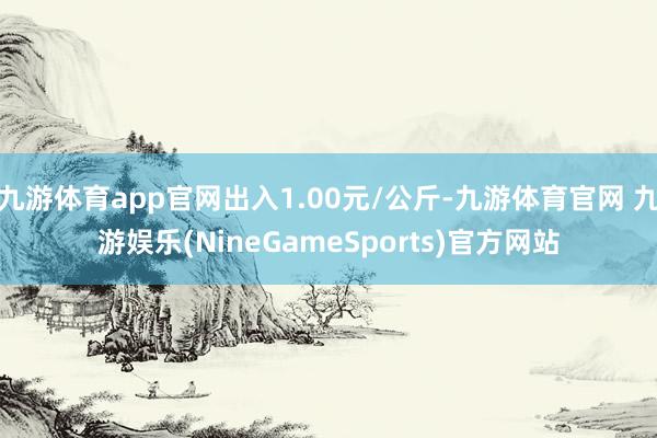 九游体育app官网出入1.00元/公斤-九游体育官网 九游娱乐(NineGameSports)官方网站