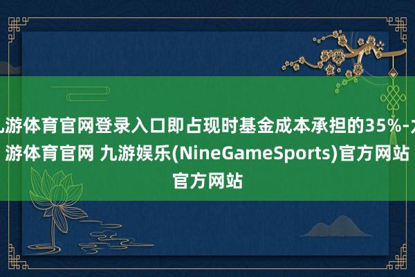 九游体育官网登录入口即占现时基金成本承担的35%-九游体育官网 九游娱乐(NineGameSports)官方网站