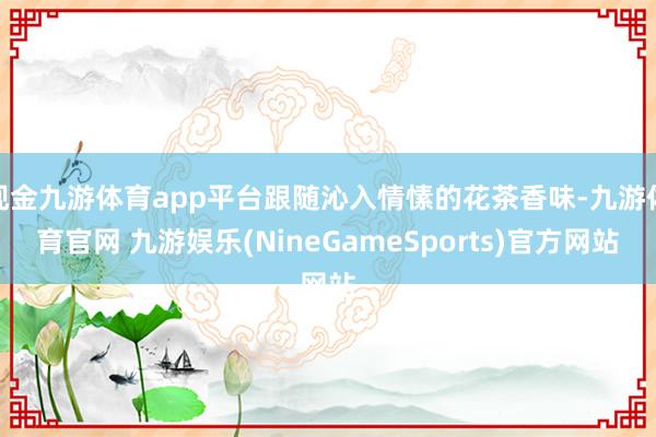 现金九游体育app平台跟随沁入情愫的花茶香味-九游体育官网 九游娱乐(NineGameSports)官方网站