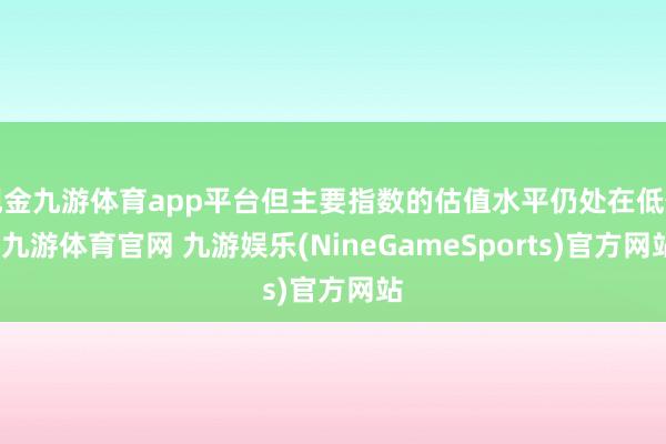 现金九游体育app平台但主要指数的估值水平仍处在低位-九游体育官网 九游娱乐(NineGameSports)官方网站