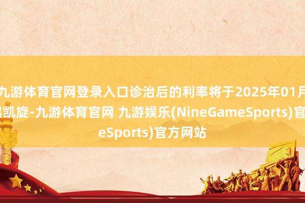 九游体育官网登录入口诊治后的利率将于2025年01月07日起凯旋-九游体育官网 九游娱乐(NineGameSports)官方网站