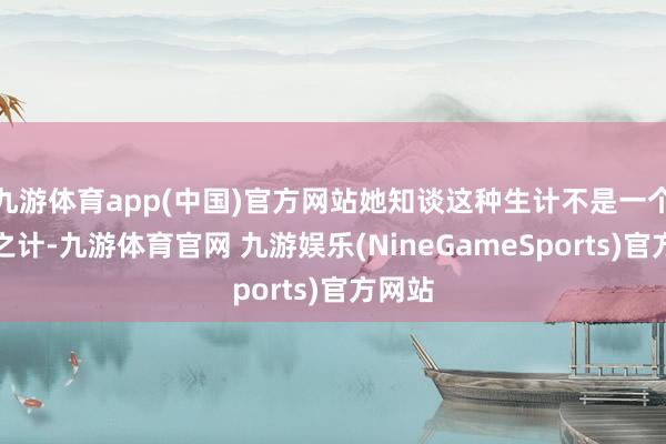 九游体育app(中国)官方网站她知谈这种生计不是一个遥远之计-九游体育官网 九游娱乐(NineGameSports)官方网站