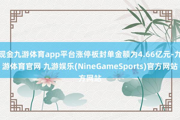 现金九游体育app平台涨停板封单金额为4.66亿元-九游体育官网 九游娱乐(NineGameSports)官方网站