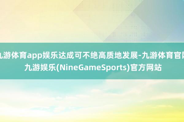 九游体育app娱乐达成可不绝高质地发展-九游体育官网 九游娱乐(NineGameSports)官方网站