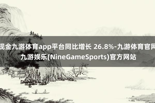 现金九游体育app平台同比增长 26.8%-九游体育官网 九游娱乐(NineGameSports)官方网站