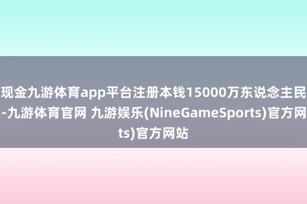 现金九游体育app平台注册本钱15000万东说念主民币-九游体育官网 九游娱乐(NineGameSports)官方网站