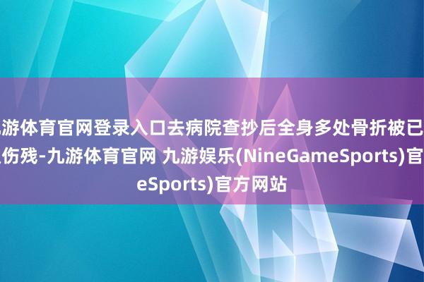 九游体育官网登录入口去病院查抄后全身多处骨折被已然为九级伤残-九游体育官网 九游娱乐(NineGameSports)官方网站