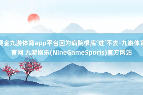 现金九游体育app平台因为病院根底‘进’不去-九游体育官网 九游娱乐(NineGameSports)官方网站