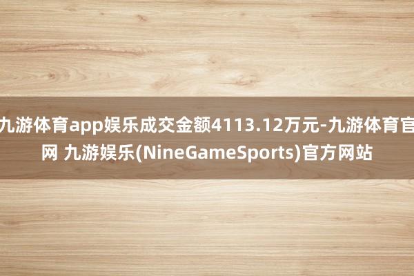 九游体育app娱乐成交金额4113.12万元-九游体育官网 九游娱乐(NineGameSports)官方网站