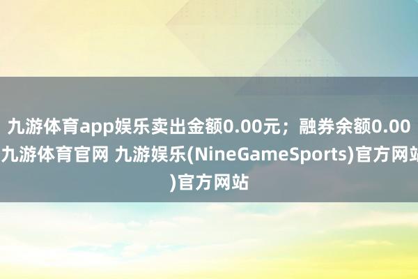 九游体育app娱乐卖出金额0.00元；融券余额0.00-九游体育官网 九游娱乐(NineGameSports)官方网站