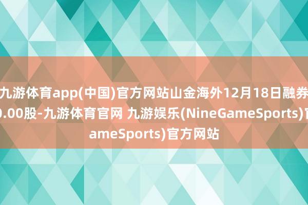 九游体育app(中国)官方网站山金海外12月18日融券偿还400.00股-九游体育官网 九游娱乐(NineGameSports)官方网站