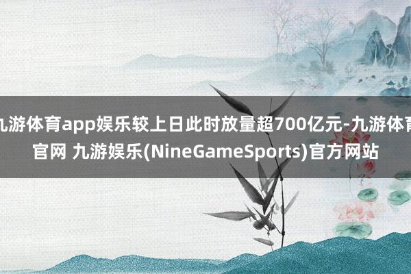 九游体育app娱乐较上日此时放量超700亿元-九游体育官网 九游娱乐(NineGameSports)官方网站