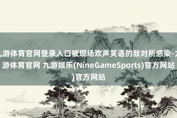 九游体育官网登录入口被现场欢声笑语的敌对所感染-九游体育官网 九游娱乐(NineGameSports)官方网站