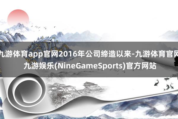 九游体育app官网2016年公司缔造以来-九游体育官网 九游娱乐(NineGameSports)官方网站