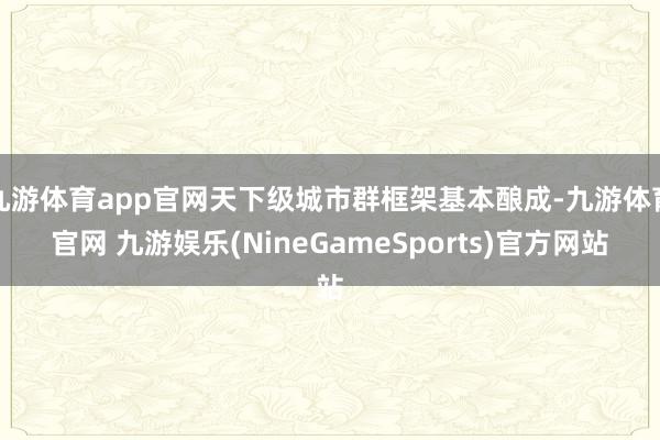 九游体育app官网天下级城市群框架基本酿成-九游体育官网 九游娱乐(NineGameSports)官方网站