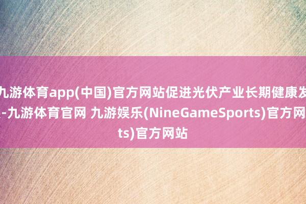 九游体育app(中国)官方网站促进光伏产业长期健康发展-九游体育官网 九游娱乐(NineGameSports)官方网站