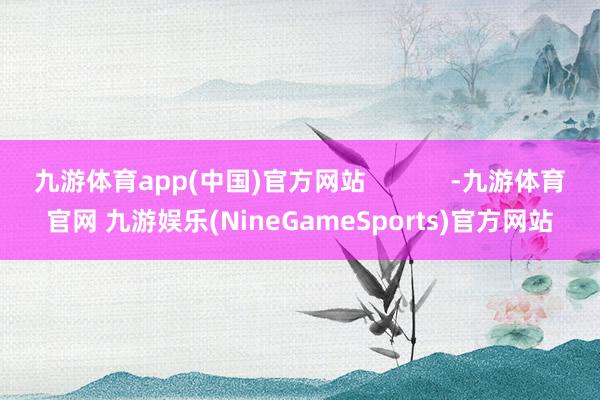 九游体育app(中国)官方网站            -九游体育官网 九游娱乐(NineGameSports)官方网站