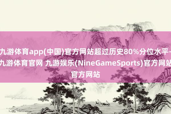 九游体育app(中国)官方网站超过历史80%分位水平-九游体育官网 九游娱乐(NineGameSports)官方网站