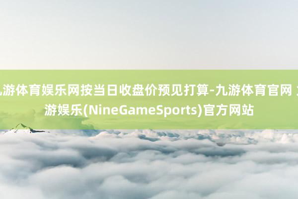 九游体育娱乐网按当日收盘价预见打算-九游体育官网 九游娱乐(NineGameSports)官方网站