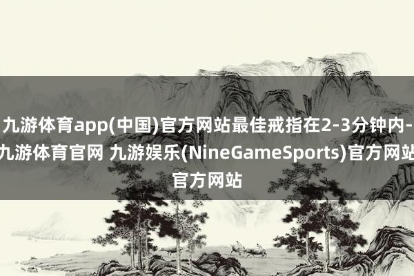 九游体育app(中国)官方网站最佳戒指在2-3分钟内-九游体育官网 九游娱乐(NineGameSports)官方网站