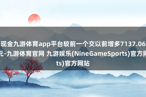 现金九游体育app平台较前一个交以前增多7137.06万元-九游体育官网 九游娱乐(NineGameSports)官方网站