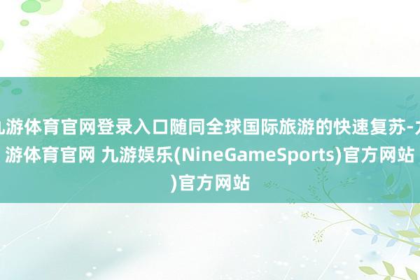 九游体育官网登录入口随同全球国际旅游的快速复苏-九游体育官网 九游娱乐(NineGameSports)官方网站