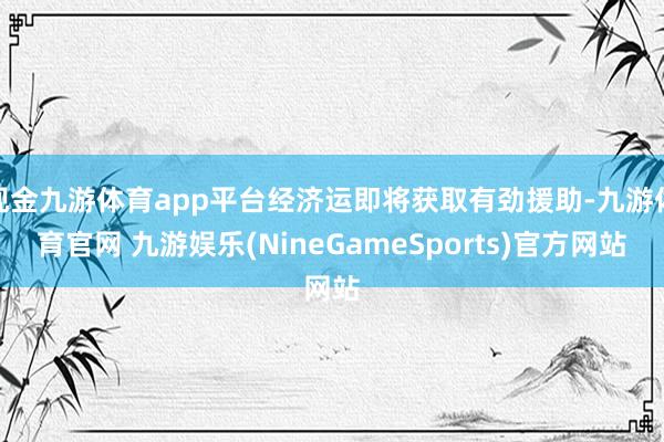 现金九游体育app平台经济运即将获取有劲援助-九游体育官网 九游娱乐(NineGameSports)官方网站