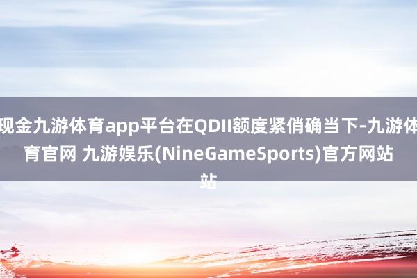 现金九游体育app平台在QDII额度紧俏确当下-九游体育官网 九游娱乐(NineGameSports)官方网站