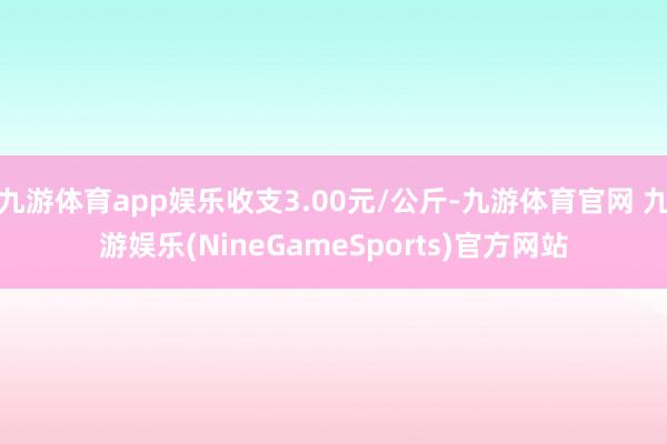 九游体育app娱乐收支3.00元/公斤-九游体育官网 九游娱乐(NineGameSports)官方网站