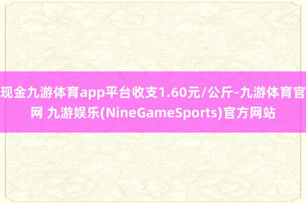 现金九游体育app平台收支1.60元/公斤-九游体育官网 九游娱乐(NineGameSports)官方网站