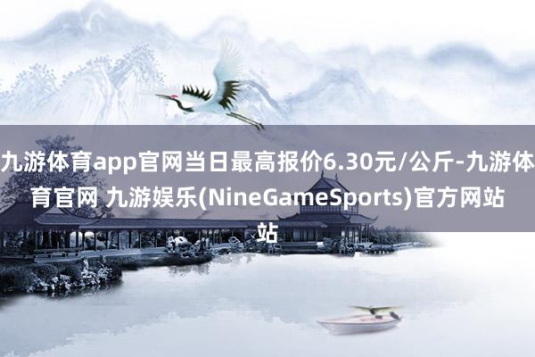 九游体育app官网当日最高报价6.30元/公斤-九游体育官网 九游娱乐(NineGameSports)官方网站