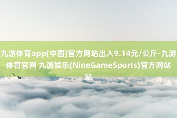 九游体育app(中国)官方网站出入9.14元/公斤-九游体育官网 九游娱乐(NineGameSports)官方网站