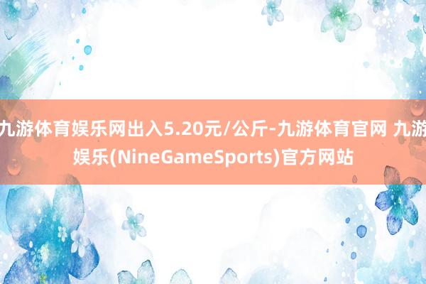 九游体育娱乐网出入5.20元/公斤-九游体育官网 九游娱乐(NineGameSports)官方网站