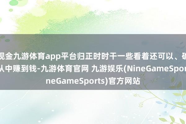 现金九游体育app平台归正时时干一些看着还可以、确乎有东谈主从中赚到钱-九游体育官网 九游娱乐(NineGameSports)官方网站