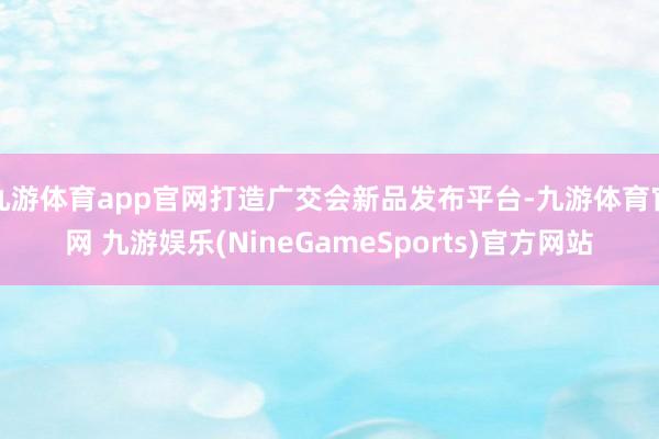 九游体育app官网打造广交会新品发布平台-九游体育官网 九游娱乐(NineGameSports)官方网站