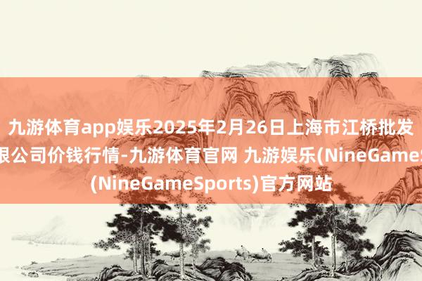 九游体育app娱乐2025年2月26日上海市江桥批发市集场所料理有限公司价钱行情-九游体育官网 九游娱乐(NineGameSports)官方网站