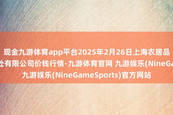 现金九游体育app平台2025年2月26日上海农居品中心批发市集计较惩处有限公司价钱行情-九游体育官网 九游娱乐(NineGameSports)官方网站