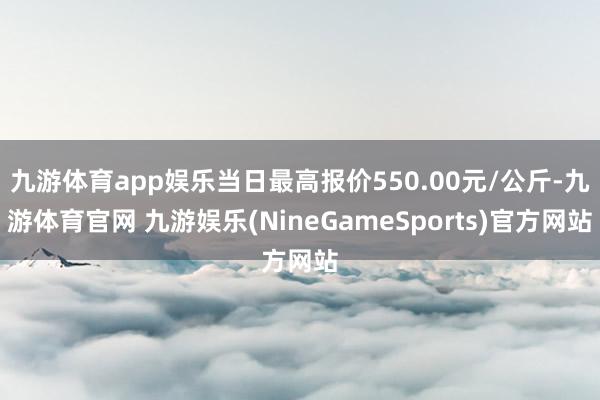 九游体育app娱乐当日最高报价550.00元/公斤-九游体育官网 九游娱乐(NineGameSports)官方网站